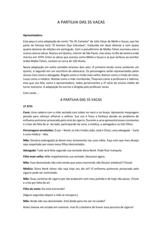 A PARTILHA DAS 35 VACAS
Apresentadora:
Esta peça é uma adaptação do conto “Os 35 Camelos” de Júlio César de Mello e Souza, que faz
parte do famoso livro "O Homem Que Calculava", traduzido em doze idiomas e com quase
quatro dezenas de edições em português. Com o pseudônimo de Malba Tahan escreveu esta e
outras catorze obras. Nasceu em Queluz, interior de São Paulo, mas viveu no Rio de Janeiro onde
morreu em 1974. Entre as obras que assinou como Mello e Souza e as que atribuiu ao escritor
árabe Malba Tahan, contam-se cerca de 120 títulos.
Nesta adaptação em estilo comédia teremos dois atos. O primeiro tendo como ambiente um
quarto, o segundo em um escritório da advocacia. Os personagens serão representados pelos
alunos Caio como o advogado; Ângelo como o irmão mais velho; Ramon como o irmão do meio;
Lucas como o médico; Wanda como a mãe moribunda; Thaynara como a professora e Sabrina,
esta que vos fala, como a apresentadora, todos pertencentes a 2ª série do ensino médio do
turno matutino. A adaptação foi escrita e dirigida pelo professor Jonas.
Com vocês ...
A PARTILHA DAS 35 VACAS
1º ATO:
Cena: Uma cadeira com a mãe sentada com tubos no nariz e no braço. Apresenta maquiagem
pesada para reforçar olheiras e velhice. Sua voz é fraca e fanhosa devido ao problema de
enfisema pulmonar provocado pelo vício do cigarro. Durante a cena apresenta tosses constantes
e crises de falta de ar. Ao lado, participando da cena, a médica, a advogada e os três filhos.
Personagens envolvidos: O pai – Nonô; os três irmãos João, José e Chico; uma advogada - Carla
e uma médica – Ada.
Mãe: Doutora (advogada) já deixei meu testamento nas suas mãos. Faça com que meu desejo
seja respeitado por esses meus filhos desmiolados.
Advogada: Tudo será feito segundo sua vontade dona Nenê. Pode ficar tranquila.
Filho mais velho: Mãe respeitaremos sua vontade. Descanse agora.
Mãe: Esse desmiolado não está vendo que estou morrendo não Doutor (médico)? (Tosse)
Médico: Dona Nenê talvez não seja hoje seu dia né? O enfisema pulmonar provocado pelo
cigarro pode ser controlado.
Mãe: Duas carteiras de cigarro por dia acabaram com meu pulmão e de hoje não passo. (Tosse
e crise por falta de ar)
Filho do meio: Ela está morrendo!
(Alguns segundos depois a mãe se recupera.)
Mãe: Ainda não seu desmiolado. Está doido para me ver no caixão?
Antes tivesse me viciado em namorar, mas fiz a besteira de fumar essa porcaria de cigarro!
 