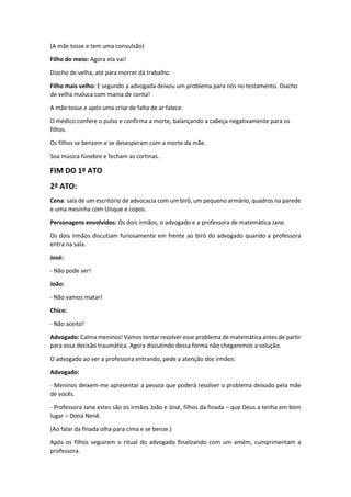 (A mãe tosse e tem uma convulsão)
Filho do meio: Agora ela vai!
Diacho de velha, até para morrer dá trabalho.
Filho mais velho: E segundo a advogada deixou um problema para nós no testamento. Diacho
de velha maluca com mania de conta!
A mãe tosse e após uma crise de falta de ar falece.
O médico confere o pulso e confirma a morte, balançando a cabeça negativamente para os
filhos.
Os filhos se benzem e se desesperam com a morte da mãe.
Soa música fúnebre e fecham as cortinas.
FIM DO 1º ATO
2º ATO:
Cena: sala de um escritório de advocacia com um birô, um pequeno armário, quadros na parede
e uma mesinha com Uísque e copos.
Personagens envolvidos: Os dois irmãos, o advogado e a professora de matemática Jane.
Os dois irmãos discutiam furiosamente em frente ao birô do advogado quando a professora
entra na sala.
José:
- Não pode ser!
João:
- Não vamos matar!
Chico:
- Não aceito!
Advogado: Calma meninos! Vamos tentar resolver esse problema de matemática antes de partir
para essa decisão traumática. Agora discutindo dessa forma não chegaremos a solução.
O advogado ao ver a professora entrando, pede a atenção dos irmãos:
Advogado:
- Meninos deixem-me apresentar a pessoa que poderá resolver o problema deixado pela mãe
de vocês.
- Professora Jane estes são os irmãos João e José, filhos da finada – que Deus a tenha em bom
lugar – Dona Nenê.
(Ao falar da finada olha para cima e se benze.)
Após os filhos seguirem o ritual do advogado finalizando com um amém, cumprimentam a
professora.
 