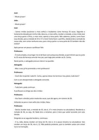 José:
- Muito prazer!
João:
- Muito prazer!
José:
- Somos irmãos (esclarece o mais velho) e recebemos como herança 35 vacas. Segundo o
testamento deixado por minha mãe, devo eu, o mais velho, receber a metade, o meu irmão José
uma terça parte e Chico, o mais novo, apenas a nona parte. Não sabemos, porém, como fazer
essa divisão, pois a metade de 35 é 17 e meio! Como fazer a partilha, obedecendo a vontade da
nossa mãe, sem cortar nenhuma vaca, pois a terça parte e a nona parte de 35 também não são
exatas?
Após pensar um pouco o professor fala:
Professora:
- É muito simples, encarregar-me-ei de fazer com justiça essa divisão, se permitirem que eu junte
às 35 vacas da herança uma de meu pai, que trago para vender ao Dr. Carlos.
Neste ponto, o advogado procura intervir na questão:
Advogado:
- Mas a vaca já foi prometida a mim professora!
Professora:
- Você não irá perder nada Dr. Carlos, apenas deixe-me terminar meu plano, tudo bem?
Com a cara desapontada o advogado concorda.
Advogado:
- Tudo bem, pode continuar.
A professora se dirige aos dois irmãos:
Professora:
- Vou fazer a divisão justa e exata das vacas, que são agora, em número de 36.
Voltando-se para o mais velho dos irmãos, falou:
Professora
- Devias receber José, a metade de 35, isto é, 17 e meio (mostra na calculadora). Receberás a
metade de 36, ou seja, 18. Nada tens a reclamar, pois é claro que saíste lucrando com esta
divisão.
Dirigindo-se ao segundo herdeiro, continuou:
- E tu, João, devias receber um terço de 35, isto é, 11 e pouco (mostra na calculadora). Vais
receber um terço de 36, isto é, 12. Não poderás protestar, pois tu também saíste com visível
lucro na transação.
 