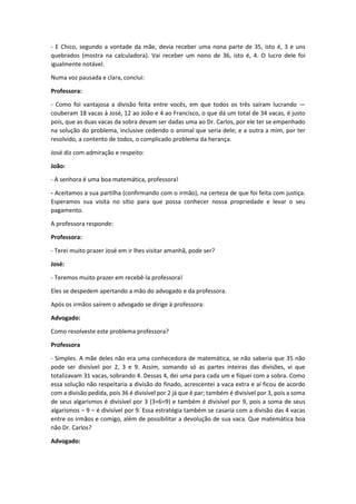 - E Chico, segundo a vontade da mãe, devia receber uma nona parte de 35, isto é, 3 e uns
quebrados (mostra na calculadora). Vai receber um nono de 36, isto é, 4. O lucro dele foi
igualmente notável.
Numa voz pausada e clara, conclui:
Professora:
- Como foi vantajosa a divisão feita entre vocês, em que todos os três saíram lucrando —
couberam 18 vacas à José, 12 ao João e 4 ao Francisco, o que dá um total de 34 vacas, é justo
pois, que as duas vacas da sobra devam ser dadas uma ao Dr. Carlos, por ele ter se empenhado
na solução do problema, inclusive cedendo o animal que seria dele; e a outra a mim, por ter
resolvido, a contento de todos, o complicado problema da herança.
José diz com admiração e respeito:
João:
- A senhora é uma boa matemática, professora!
- Aceitamos a sua partilha (confirmando com o irmão), na certeza de que foi feita com justiça.
Esperamos sua visita no sítio para que possa conhecer nossa propriedade e levar o seu
pagamento.
A professora responde:
Professora:
- Terei muito prazer José em ir lhes visitar amanhã, pode ser?
José:
- Teremos muito prazer em recebê-la professora!
Eles se despedem apertando a mão do advogado e da professora.
Após os irmãos saírem o advogado se dirige à professora:
Advogado:
Como resolveste este problema professora?
Professora
- Simples. A mãe deles não era uma conhecedora de matemática, se não saberia que 35 não
pode ser divisível por 2, 3 e 9. Assim, somando só as partes inteiras das divisões, vi que
totalizavam 31 vacas, sobrando 4. Dessas 4, dei uma para cada um e fiquei com a sobra. Como
essa solução não respeitaria a divisão do finado, acrescentei a vaca extra e aí ficou de acordo
com a divisão pedida, pois 36 é divisível por 2 já que é par; também é divisível por 3, pois a soma
de seus algarismos é divisível por 3 (3+6=9) e também é divisível por 9, pois a soma de seus
algarismos – 9 – é divisível por 9. Essa estratégia também se casaria com a divisão das 4 vacas
entre os irmãos e comigo, além de possibilitar a devolução de sua vaca. Que matemática boa
não Dr. Carlos?
Advogado:
 