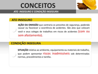 AGENDA
Sub headline     CONCEITOS
           ATO INSEGURO E CONDIÇÃO INSEGURA


         ATO INSEGURO
               AÇÃO OU OMISSÃO que contraria os preceitos de segurança, podendo
               causar ou favorecer a ocorrência de acidentes. São atos que colocam
               você e seus colegas de trabalhos em riscos de acidentes   (com ou
               sem afastamento).

        CONDIÇÃO INSEGURA
               SITUAÇÃO relativa ao ambiente, equipamento ou materiais de trabalho,
               que podem apresentar riscos        inadmissíveis   sob determinadas
               normas, procedimentos e tarefas.
 