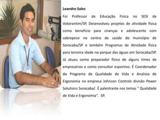 Leandro Sales
Foi   Professor   de   Educação   Física   no   SESI   de
Votorantim/SP, Desenvolveu projetos de atividade física
como benefício para crianças e adolescente com
sobrepeso no centro de saúde do município de
Sorocaba/SP e também Programas de Atividade física
para terceira idade no parque das águas em Sorocaba/SP.
Já atuou como preparador físico de alguns times de
empresários e como consultor esportivo. É Coordenador
do Programa de Qualidade de Vida e Analista de
Ergonomia na empresa Johnson Controls divisão Power
Solutions Sorocaba/. É palestrante nos temas " Qualidade
de Vida e Ergonomia". SP.
 