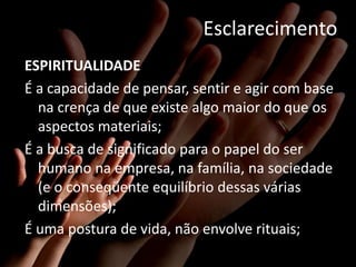 Esclarecimento
ESPIRITUALIDADE
É a capacidade de pensar, sentir e agir com base
  na crença de que existe algo maior do que os
  aspectos materiais;
É a busca de significado para o papel do ser
  humano na empresa, na família, na sociedade
  (e o conseqüente equilíbrio dessas várias
  dimensões);
É uma postura de vida, não envolve rituais;
 