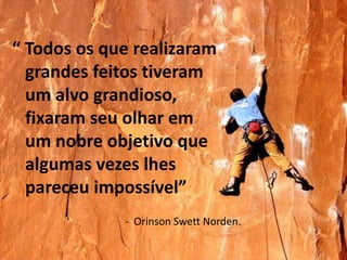 “ Todos os que realizaram
  grandes feitos tiveram
  um alvo grandioso,
  fixaram seu olhar em
  um nobre objetivo que
  algumas vezes lhes
  pareceu impossível”
             - Orinson Swett Norden.
 
