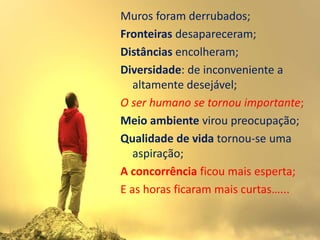 Muros foram derrubados;
Fronteiras desapareceram;
Distâncias encolheram;
Diversidade: de inconveniente a
   altamente desejável;
O ser humano se tornou importante;
Meio ambiente virou preocupação;
Qualidade de vida tornou-se uma
   aspiração;
A concorrência ficou mais esperta;
E as horas ficaram mais curtas…...
 