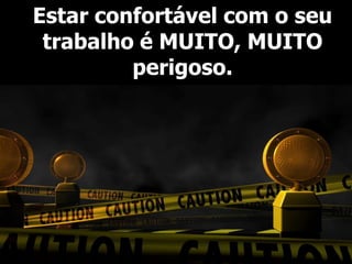 Estar confortável com o seu
 trabalho é MUITO, MUITO
         perigoso.
 