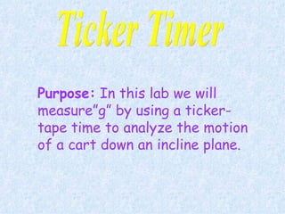 Purpose:  In this lab we will measure”g” by using a ticker-tape time to analyze the motion of a cart down an incline plane.   Ticker Timer 