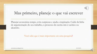 Mas primeiro, planeje o que vai escrever
Planejar economiza tempo, evita surpresas e ajuda a inspiração. Cuide da linha
de argumentação do seu trabalho, o processo de escrita não é caótico ou
aleatório.
Você sabe que é mais importante em uma pesquisa?
06/05/2015orientandosenotcc@gmail.com
 