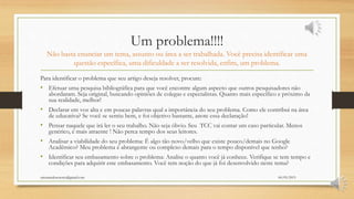 Um problema!!!!
Não basta enunciar um tema, assunto ou área a ser trabalhada. Você precisa identificar uma
questão específica, uma dificuldade a ser resolvida, enfim, um problema.
Para identificar o problema que seu artigo deseja resolver, procure:
• Efetuar uma pesquisa bibliográfica para que você encontre algum aspecto que outros pesquisadores não
abordaram. Seja original, buscando opiniões de colegas e especialistas. Quanto mais específico e próximo da
sua realidade, melhor!
• Declarar em voz alta e em poucas palavras qual a importância do seu problema. Como ele contribui na área
de educativa? Se você se sentiu bem, e foi objetivo bastante, anote essa declaração!
• Pensar naquele que irá ler o seu trabalho. Não seja óbvio. Seu TCC vai contar um caso particular. Menos
genérico, é mais atraente ! Não perca tempo dos seus leitores.
• Analisar a viabilidade do seu problema: É algo tão novo/velho que existe pouco/demais no Google
Acadêmico? Meu problema é abrangente ou complexo demais para o tempo disponível que tenho?
• Identificar seu embasamento sobre o problema: Analise o quanto você já conhece. Verifique se tem tempo e
condições para adquirir este embasamento. Você tem noção do que já foi desenvolvido neste tema?
06/05/2015orientandosenotcc@gmail.com
 