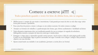 Comece a escreve já!!!!!
Todos percebem quando o texto foi feito de última hora, não se engane.
• Melhor pouco e sempre do que muito e intermitente. Cada parada por mais de dois ou três dias exige várias
horas para retomar o problema.
• Faca uma lista de pontos a tratar e coloque-os em ordem coerente. Só então comece a redigir.
• Atenção ao formato do trabalho e a padronização das fontes, que oferece acabamento e facilidade na leitura
• Toda afirmativa importante deve ser justificada quando for sua ou sempre vir seguida da referência
bibliográfica (resista a tentação de fazer de conta que é minha ideia)
• Entregue o artigo para o orientador quando estiver pronto. Até lá resista a ideia de cada página pedir auxílio.
Confie na sua maturidade. Siga os passos mostrados até aqui. Consulte seus colegas e amigos. Seja pontual e
objetivo em suas dúvidas.
• Quem estará lendo seu trabalho é um acadêmico, portanto a escrita deve ser formal.
06/05/2015orientandosenotcc@gmail.com
 