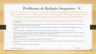 Problemas de Redação frequentes
Sim, você é o dono do seu artigo e conhece sobre tudo que está apresentando. Mas pense que nem
todos vão absorver seu texto rapidamente. Escreva de forma clara e didática para que todos possam
se interessar e aprecia seu trabalho. Aquilo que não nos identificamos, não nos interessamos.
• Ordenação das ideias: A falta de encadeamento de ideias torna o texto incompreensível e mostra um recorte de ideias sem um elo relevante de ligação.
Evite patchwork.
• Coerência e coesão: Tome cuidado para apresentar um argumento e contradize-lo mais adiante. Evite ser redundante, dando voltas no assunto. Isso indica
que não tem informações suficientes para compor o texto.
• Inadequação: Não fuja do tema proposto. Não se distancie do assunto escolhendo outro argumento com o qual tenha maior afinidade. Seja fiel a sua
proposta.
• Estrutura dos Parágrafos: Cada parágrafo tem um objetivo, apresenta uma ideia. Evite parágrafos curtos e soltos. Ou longos e prolixos.
• Estrutura das Frases: Atente para erro de concordância, fragmentação das frases, separando sujeito do predicado. Evite verbos no gerúndio ou compostos.
Seja assertivo. Usar bem palavras de forma econômica e clara auxiliam a compreensão do texto.
• Não deixe seu leitor no suspense. O artigo segue um roteiro, mas se o leitor não entende a ligação entre os fatos ou não confia na sua argumentação, ele
simplesmente desiste de ler!
• Evite ser o coquetel teórico, coleção primeiros passos, apêndice inútil e cronista social.
• Evite generalizações “sabe-se”, “vários estudos tem sido observados” que não revelam autores e também o efeito ventríloquo, onde o autor falar pela boca
dos outros.
• Cuide do balanceamento das três partes do seu trabalho!
06/05/2015orientandosenotcc@gmail.com
 