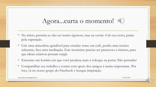 Agora...curta o momento!
• No início, permita-se não ser muito rigoroso, mas na versão 4 do seu texto, prime
pela superação.
• Crie uma atmosfera agradável para estudar: tome um café, ponha uma música
relaxante, faca uma meditação. Este momento precisa ser prazeroso e intenso, para
que ideias criativas possam surgir.
• Encontre um horário em que você produza mais e coloque na porta: Não perturbe!
• Compartilhar seu trabalho e contar com apoio dos amigos é muito importante. Por
isso, vá no nosso grupo do Facebook e busque inspiração.
06/05/2015orientandosenotcc@gmail.com
 