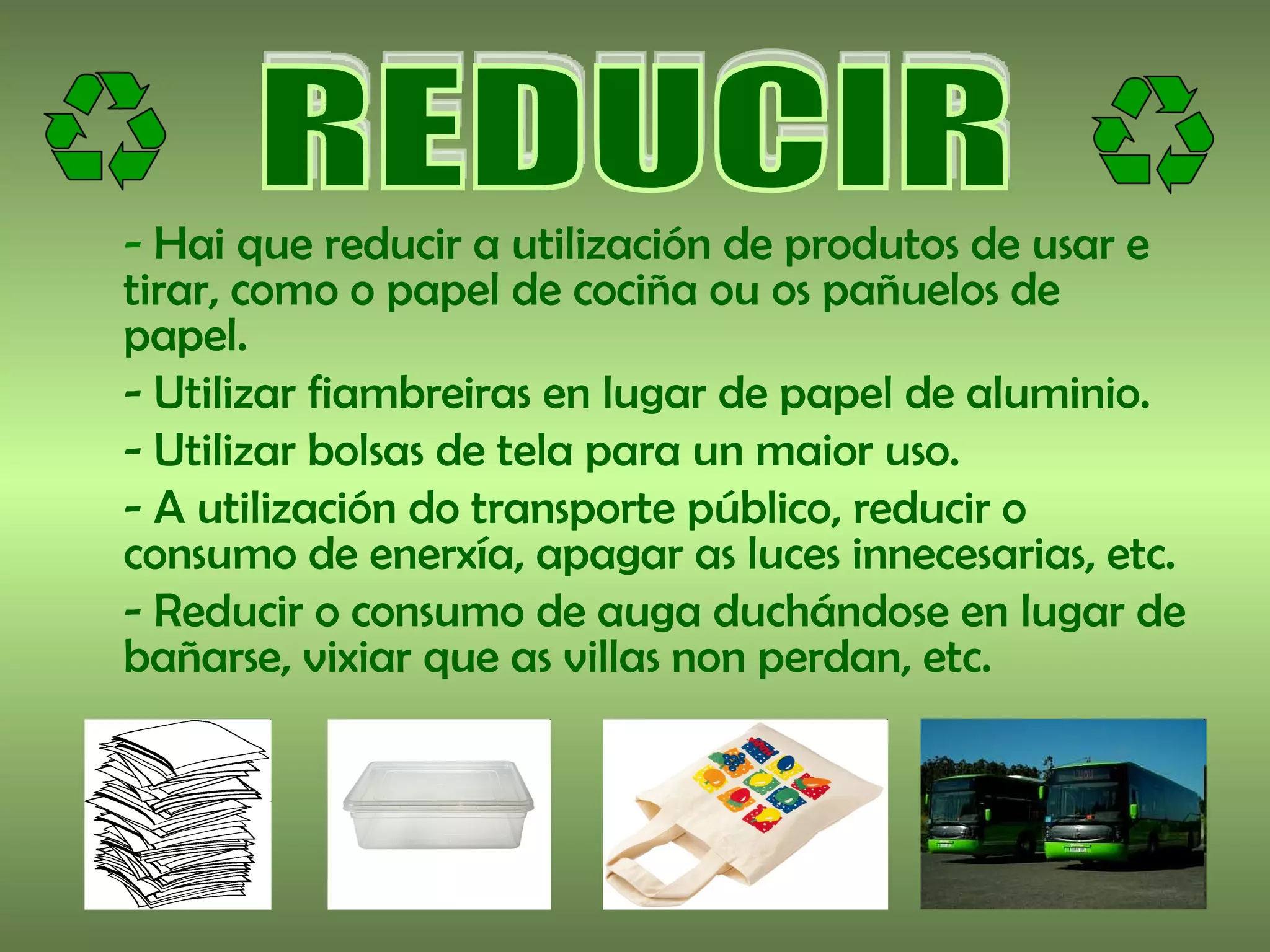 - Hai que reducir a utilización de produtos de usar e
tirar, como o papel de cociña ou os pañuelos de
papel.
- Utilizar fiambreiras en lugar de papel de aluminio.
- Utilizar bolsas de tela para un maior uso.
- A utilización do transporte público, reducir o
consumo de enerxía, apagar as luces innecesarias, etc.
- Reducir o consumo de auga duchándose en lugar de
bañarse, vixiar que as villas non perdan, etc.
 