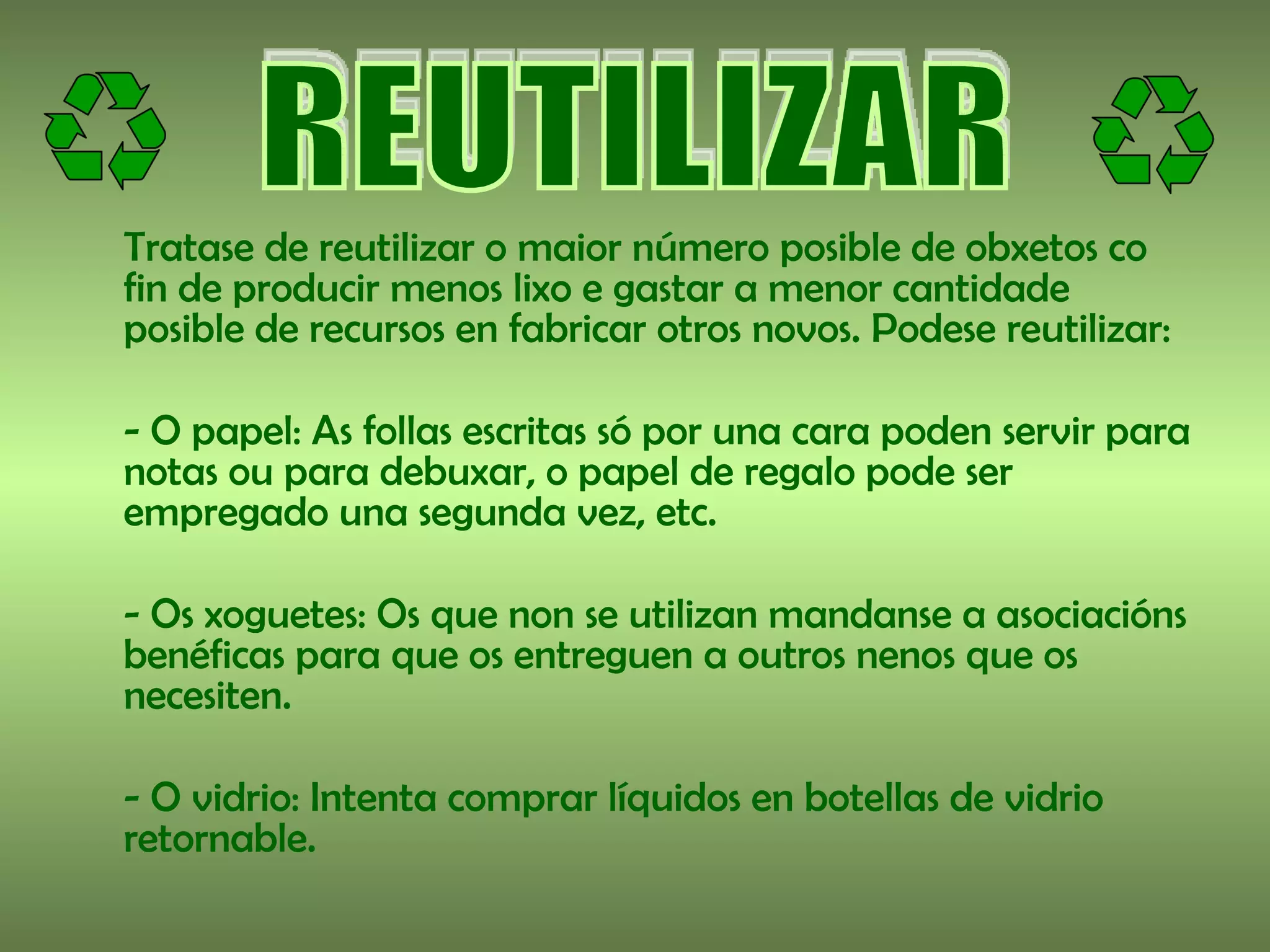 Tratase de reutilizar o maior número posible de obxetos co
fin de producir menos lixo e gastar a menor cantidade
posible de recursos en fabricar otros novos. Podese reutilizar:

- O papel: As follas escritas só por una cara poden servir para
notas ou para debuxar, o papel de regalo pode ser
empregado una segunda vez, etc.

- Os xoguetes: Os que non se utilizan mandanse a asociacións
benéficas para que os entreguen a outros nenos que os
necesiten.

- O vidrio: Intenta comprar líquidos en botellas de vidrio
retornable.
 