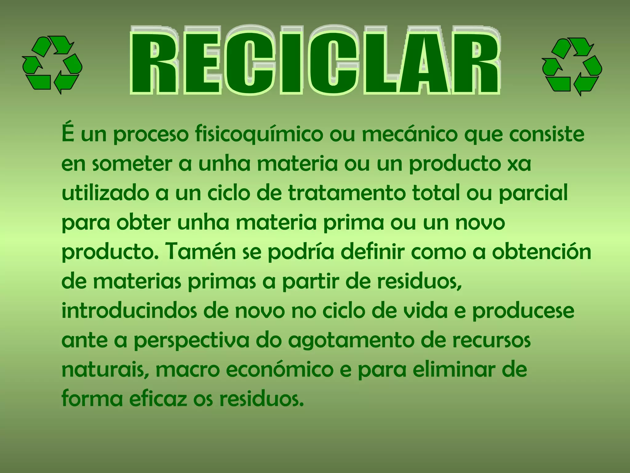 É un proceso fisicoquímico ou mecánico que consiste
en someter a unha materia ou un producto xa
utilizado a un ciclo de tratamento total ou parcial
para obter unha materia prima ou un novo
producto. Tamén se podría definir como a obtención
de materias primas a partir de residuos,
introducindos de novo no ciclo de vida e producese
ante a perspectiva do agotamento de recursos
naturais, macro económico e para eliminar de
forma eficaz os residuos.
 