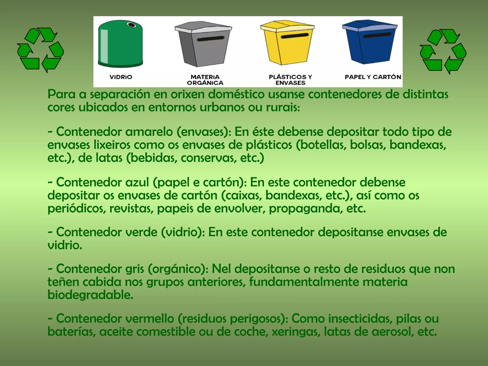 Para a separación en orixen doméstico usanse contenedores de distintas
cores ubicados en entornos urbanos ou rurais:
- Contenedor amarelo (envases): En éste debense depositar todo tipo de
envases lixeiros como os envases de plásticos (botellas, bolsas, bandexas,
etc.), de latas (bebidas, conservas, etc.)
- Contenedor azul (papel e cartón): En este contenedor debense
depositar os envases de cartón (caixas, bandexas, etc.), así como os
periódicos, revistas, papeis de envolver, propaganda, etc.
- Contenedor verde (vidrio): En este contenedor depositanse envases de
vidrio.
- Contenedor gris (orgánico): Nel depositanse o resto de residuos que non
teñen cabida nos grupos anteriores, fundamentalmente materia
biodegradable.
- Contenedor vermello (residuos perigosos): Como insecticidas, pilas ou
baterías, aceite comestible ou de coche, xeringas, latas de aerosol, etc.
 