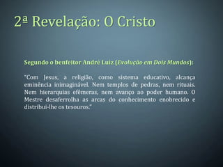 2ª Revelação: O Cristo

 Segundo o benfeitor André Luiz (Evolução em Dois Mundos):

 “Com Jesus, a religião, como sistema educativo, alcança
 eminência inimaginável. Nem templos de pedras, nem rituais.
 Nem hierarquias efêmeras, nem avanço ao poder humano. O
 Mestre desaferrolha as arcas do conhecimento enobrecido e
 distribui-lhe os tesouros.”
 