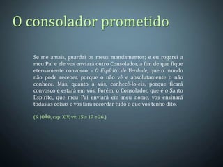 O consolador prometido

  Se me amais, guardai os meus mandamentos; e eu rogarei a
  meu Pai e ele vos enviará outro Consolador, a fim de que fique
  eternamente convosco: - O Espírito de Verdade, que o mundo
  não pode receber, porque o não vê e absolutamente o não
  conhece. Mas, quanto a vós, conhecê-lo-eis, porque ficará
  convosco e estará em vós. Porém, o Consolador, que é o Santo
  Espírito, que meu Pai enviará em meu nome, vos ensinará
  todas as coisas e vos fará recordar tudo o que vos tenho dito.

  (S. JOÃO, cap. XIV, vv. 15 a 17 e 26.)
 
