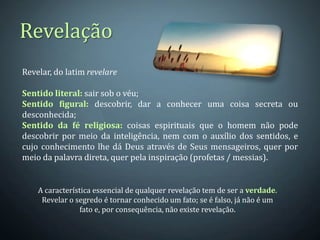 Revelação
Revelar, do latim revelare

Sentido literal: sair sob o véu;
Sentido figural: descobrir, dar a conhecer uma coisa secreta ou
desconhecida;
Sentido da fé religiosa: coisas espirituais que o homem não pode
descobrir por meio da inteligência, nem com o auxílio dos sentidos, e
cujo conhecimento lhe dá Deus através de Seus mensageiros, quer por
meio da palavra direta, quer pela inspiração (profetas / messias).


    A característica essencial de qualquer revelação tem de ser a verdade.
     Revelar o segredo é tornar conhecido um fato; se é falso, já não é um
                fato e, por consequência, não existe revelação.
 