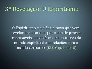 3ª Revelação: O Espiritismo

   O Espiritismo é a ciência nova que vem
   revelar aos homens, por meio de provas
  irrecusáveis, a existência e a natureza do
    mundo espiritual e as relações com o
     mundo corpóreo. (ESE. Cap. I. Item 5)
 
