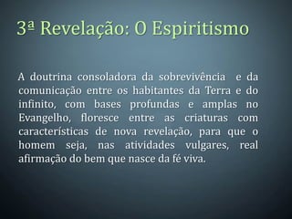3ª Revelação: O Espiritismo

A doutrina consoladora da sobrevivência e da
comunicação entre os habitantes da Terra e do
infinito, com bases profundas e amplas no
Evangelho, floresce entre as criaturas com
características de nova revelação, para que o
homem seja, nas atividades vulgares, real
afirmação do bem que nasce da fé viva.
 