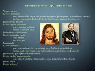 Em Opinião Espírita - Cap.2, Emmanuel diz:

“Jesus - Mestre
Kardec - Professor
           Jesus é combatido, desde a 1ª hora do Evangelho, pelos que se acomodam na sombra.
           Kardec é impugnado desde o 1º dia do Espiritismo, pelos que fogem da luz.
Jesus convida ao amor
Kardec impele à caridade.
           Jesus consola a multidão.
           Kardec esclarece o povo.
Jesus acorda o sentimento
Kardec desperta a razão.
           Jesus propõe.
           Kardec expõe.
Jesus revela.
Kardec descortina.
           Jesus lança as bases do cristianismo, entre fenômenos mediúnicos.
           Kardec recebe os princípios da Doutrina Espírita, através da mediunidade.
Jesus afirma que é preciso nascer de novo.
Kardec explica a reencarnação.
           Jesus e Kardec estão perfeitamente conjugados pela Sabedoria Divina.
Jesus a porta.
Kardec a chave.”
 