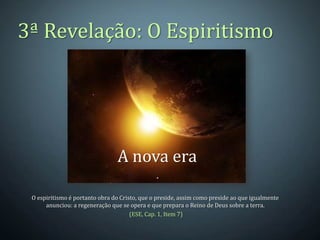 3ª Revelação: O Espiritismo




                                A nova era

 O espiritismo é portanto obra do Cristo, que o preside, assim como preside ao que igualmente
      anunciou: a regeneração que se opera e que prepara o Reino de Deus sobre a terra.
                                      (ESE, Cap. 1, Item 7)
 