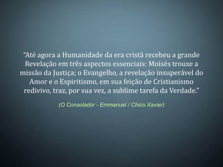 “Até agora a Humanidade da era cristã recebeu a grande
  Revelação em três aspectos essenciais: Moisés trouxe a
missão da Justiça; o Evangelho, a revelação insuperável do
   Amor e o Espiritismo, em sua feição de Cristianismo
 redivivo, traz, por sua vez, a sublime tarefa da Verdade.”
            (O Consolador - Emmanuel / Chico Xavier)
 