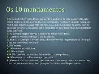 Os 10 mandamentos
I. Eu sou o Senhor, vosso Deus, que vos tirei do Egito, da casa da servidão. Não
tereis, diante de mim, outros deuses estrangeiros. Não fareis imagem esculpida,
nem figura alguma do que está em cima do céu, nem embaixo na Terra, nem do
que quer que esteja nas águas sob a terra. Não os adorareis e não lhes prestareis
culto soberano.
II. Não pronunciareis em vão o nome do Senhor, vosso Deus.
III. Lembrai-vos de santificar o dia do sábado.
IV. Honrai a vosso pai e a vossa mãe, a fim de viverdes longo tempo na terra que
o Senhor vosso Deus vos dará.
V. Não mateis.
VI. Não cometais adultério.
VII. Não roubeis.
VIII. Não presteis testemunho falso contra o vosso próximo.
IX. Não desejeis a mulher do vosso próximo.
X. Não cobiceis a casa do vosso próximo, nem o seu servo, nem a sua serva, nem
o seu boi, nem o seu asno, nem qualquer das coisas que lhe pertençam.
 