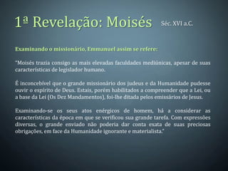 1ª Revelação: Moisés                                       Séc. XVI a.C.



Examinando o missionário, Emmanuel assim se refere:

“Moisés trazia consigo as mais elevadas faculdades mediúnicas, apesar de suas
características de legislador humano.

É inconcebível que o grande missionário dos judeus e da Humanidade pudesse
ouvir o espírito de Deus. Estais, porém habilitados a compreender que a Lei, ou
a base da Lei (Os Dez Mandamentos), foi-lhe ditada pelos emissários de Jesus.

Examinando-se os seus atos enérgicos de homem, há a considerar as
características da época em que se verificou sua grande tarefa. Com expressões
diversas, o grande enviado não poderia dar conta exata de suas preciosas
obrigações, em face da Humanidade ignorante e materialista.”
 