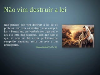 Não vim destruir a lei

Não penseis que vim destruir a lei ou os
profetas: não vim os destruir, mas cumpri-
los: - Porquanto, em verdade vos digo que o
céu e a terra não passarão, sem que tudo o
que se acha na lei esteja perfeitamente
cumprido, enquanto reste um iota e um
único ponto.
                         (Mateus, Capitulo V, v. 17 e 18)
 