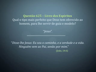 Questão 625 – Livro dos Espíritos
 Qual o tipo mais perfeito que Deus tem oferecido ao
      homem, para lhe servir de guia e modelo?

                        “Jesus”.


“Disse-lhe Jesus: Eu sou o caminho, e a verdade e a vida.
      Ninguém vem ao Pai, senão por mim.”
                                   (João, 14:6)
 