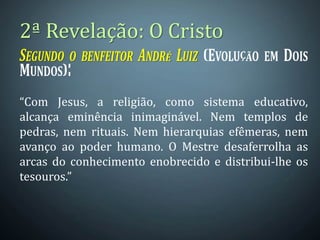 2ª Revelação: O Cristo
“Com Jesus, a religião, como sistema educativo,
alcança eminência inimaginável. Nem templos de
pedras, nem rituais. Nem hierarquias efêmeras, nem
avanço ao poder humano. O Mestre desaferrolha as
arcas do conhecimento enobrecido e distribui-lhe os
tesouros.”
 