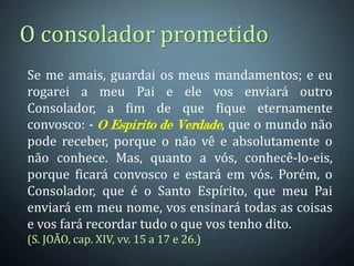 O consolador prometido
Se me amais, guardai os meus mandamentos; e eu
rogarei a meu Pai e ele vos enviará outro
Consolador, a fim de que fique eternamente
convosco: - O Espírito de Verdade, que o mundo não
pode receber, porque o não vê e absolutamente o
não conhece. Mas, quanto a vós, conhecê-lo-eis,
porque ficará convosco e estará em vós. Porém, o
Consolador, que é o Santo Espírito, que meu Pai
enviará em meu nome, vos ensinará todas as coisas
e vos fará recordar tudo o que vos tenho dito.
(S. JOÃO, cap. XIV, vv. 15 a 17 e 26.)
 