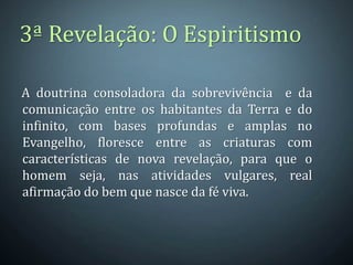 A doutrina consoladora da sobrevivência e da
comunicação entre os habitantes da Terra e do
infinito, com bases profundas e amplas no
Evangelho, floresce entre as criaturas com
características de nova revelação, para que o
homem seja, nas atividades vulgares, real
afirmação do bem que nasce da fé viva.
3ª Revelação: O Espiritismo
 