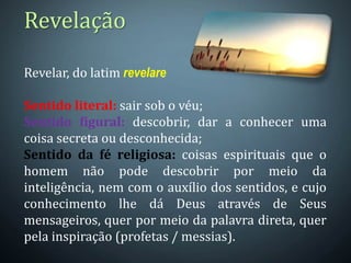Revelar, do latim revelare
Sentido literal: sair sob o véu;
Sentido figural: descobrir, dar a conhecer uma
coisa secreta ou desconhecida;
Sentido da fé religiosa: coisas espirituais que o
homem não pode descobrir por meio da
inteligência, nem com o auxílio dos sentidos, e cujo
conhecimento lhe dá Deus através de Seus
mensageiros, quer por meio da palavra direta, quer
pela inspiração (profetas / messias).
Revelação
 