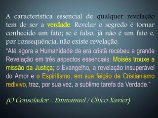 A característica essencial de qualquer revelação
tem de ser a verdade. Revelar o segredo é tornar
conhecido um fato; se é falso, já não é um fato e,
por consequência, não existe revelação.
“Até agora a Humanidade da era cristã recebeu a grande
Revelação em três aspectos essenciais: Moisés trouxe a
missão da Justiça; o Evangelho, a revelação insuperável
do Amor e o Espiritismo, em sua feição de Cristianismo
redivivo, traz, por sua vez, a sublime tarefa da Verdade.”
(O Consolador - Emmanuel / Chico Xavier)
 