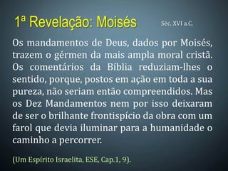 1ª Revelação: Moisés Séc. XVI a.C.
Os mandamentos de Deus, dados por Moisés,
trazem o gérmen da mais ampla moral cristã.
Os comentários da Bíblia reduziam-lhes o
sentido, porque, postos em ação em toda a sua
pureza, não seriam então compreendidos. Mas
os Dez Mandamentos nem por isso deixaram
de ser o brilhante frontispício da obra com um
farol que devia iluminar para a humanidade o
caminho a percorrer.
(Um Espírito Israelita, ESE, Cap.1, 9).
 