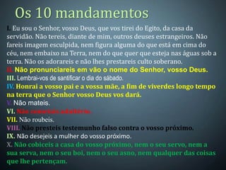 Os 10 mandamentos
I. Eu sou o Senhor, vosso Deus, que vos tirei do Egito, da casa da
servidão. Não tereis, diante de mim, outros deuses estrangeiros. Não
fareis imagem esculpida, nem figura alguma do que está em cima do
céu, nem embaixo na Terra, nem do que quer que esteja nas águas sob a
terra. Não os adorareis e não lhes prestareis culto soberano.
II. Não pronunciareis em vão o nome do Senhor, vosso Deus.
III. Lembrai-vos de santificar o dia do sábado.
IV. Honrai a vosso pai e a vossa mãe, a fim de viverdes longo tempo
na terra que o Senhor vosso Deus vos dará.
V. Não mateis.
VI. Não cometais adultério.
VII. Não roubeis.
VIII. Não presteis testemunho falso contra o vosso próximo.
IX. Não desejeis a mulher do vosso próximo.
X. Não cobiceis a casa do vosso próximo, nem o seu servo, nem a
sua serva, nem o seu boi, nem o seu asno, nem qualquer das coisas
que lhe pertençam.
 