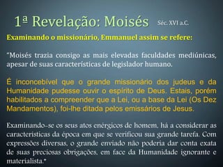 1ª Revelação: Moisés
Examinando o missionário, Emmanuel assim se refere:
“Moisés trazia consigo as mais elevadas faculdades mediúnicas,
apesar de suas características de legislador humano.
É inconcebível que o grande missionário dos judeus e da
Humanidade pudesse ouvir o espírito de Deus. Estais, porém
habilitados a compreender que a Lei, ou a base da Lei (Os Dez
Mandamentos), foi-lhe ditada pelos emissários de Jesus.
Examinando-se os seus atos enérgicos de homem, há a considerar as
características da época em que se verificou sua grande tarefa. Com
expressões diversas, o grande enviado não poderia dar conta exata
de suas preciosas obrigações, em face da Humanidade ignorante e
materialista.”
Séc. XVI a.C.
 