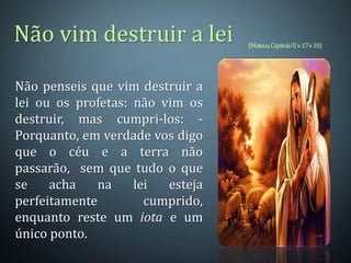 Não penseis que vim destruir a
lei ou os profetas: não vim os
destruir, mas cumpri-los: -
Porquanto, em verdade vos digo
que o céu e a terra não
passarão, sem que tudo o que
se acha na lei esteja
perfeitamente cumprido,
enquanto reste um iota e um
único ponto.
(Mateus,CapituloV,v.17e18)
Não vim destruir a lei
 