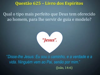 Questão 625 – Livro dos Espíritos
Qual o tipo mais perfeito que Deus tem oferecido
ao homem, para lhe servir de guia e modelo?
“Disse-lhe Jesus: Eu sou o caminho, e a verdade e a
vida. Ninguém vem ao Pai, senão por mim.”
(João, 14:6)
“Jesus”.
 