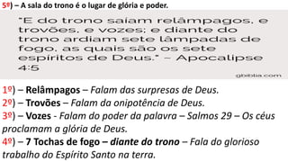 5º) – A sala do trono é o lugar de glória e poder.
1º) – Relâmpagos – Falam das surpresas de Deus.
2º) – Trovões – Falam da onipotência de Deus.
3º) – Vozes - Falam do poder da palavra – Salmos 29 – Os céus
proclamam a glória de Deus.
4º) – 7 Tochas de fogo – diante do trono – Fala do glorioso
trabalho do Espírito Santo na terra.
 