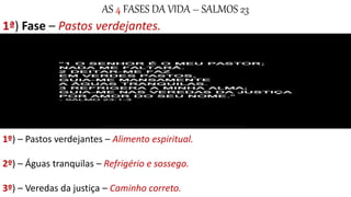AS 4 FASES DA VIDA – SALMOS 23
1ª) Fase – Pastos verdejantes.
1º) – Pastos verdejantes – Alimento espiritual.
2º) – Águas tranquilas – Refrigério e sossego.
3º) – Veredas da justiça – Caminho correto.
 