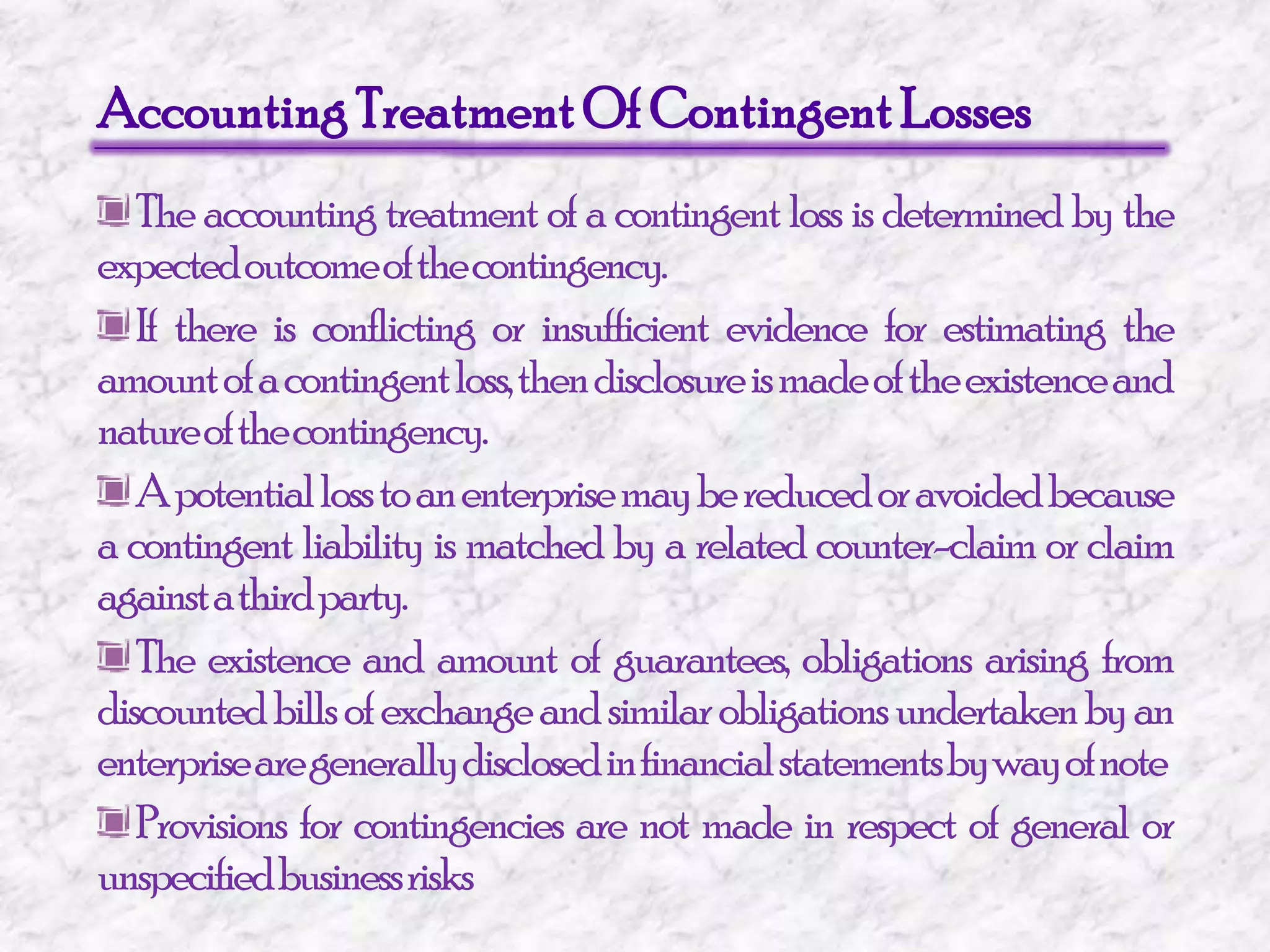 Accounting Treatment Of Contingent Losses The accounting treatment of a contingent loss is determined by the expected outcome of the contingency. If there is conflicting or insufficient evidence for estimating the amount of a contingent loss, then disclosure is made of the existence and nature of the contingency. A potential loss to an enterprise may be reduced or avoided because a contingent liability is matched by a related counter-claim or claim against a third party. The existence and amount of guarantees, obligations arising from discounted bills of exchange and similar obligations undertaken by an enterprise are generally disclosed in financial statements by way of note Provisions for contingencies are not made in respect of general or unspecified business risks