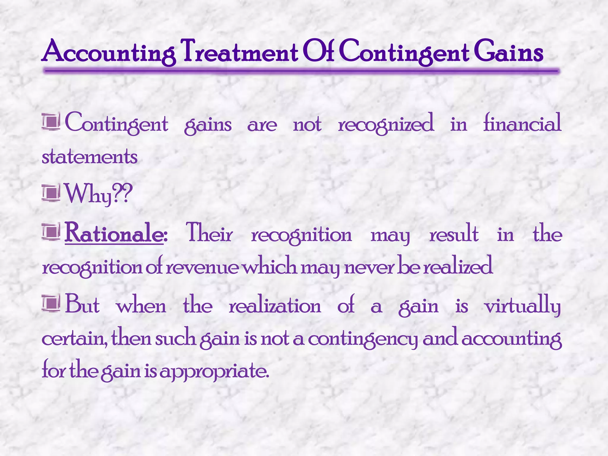 Accounting Treatment Of Contingent GainsContingent gains are not recognized in financial statements Why??Rationale: Their recognition may result in the recognition of revenue which may never be realizedBut when the realization of a gain is virtually certain, then such gain is not a contingency and accounting for the gain is appropriate.