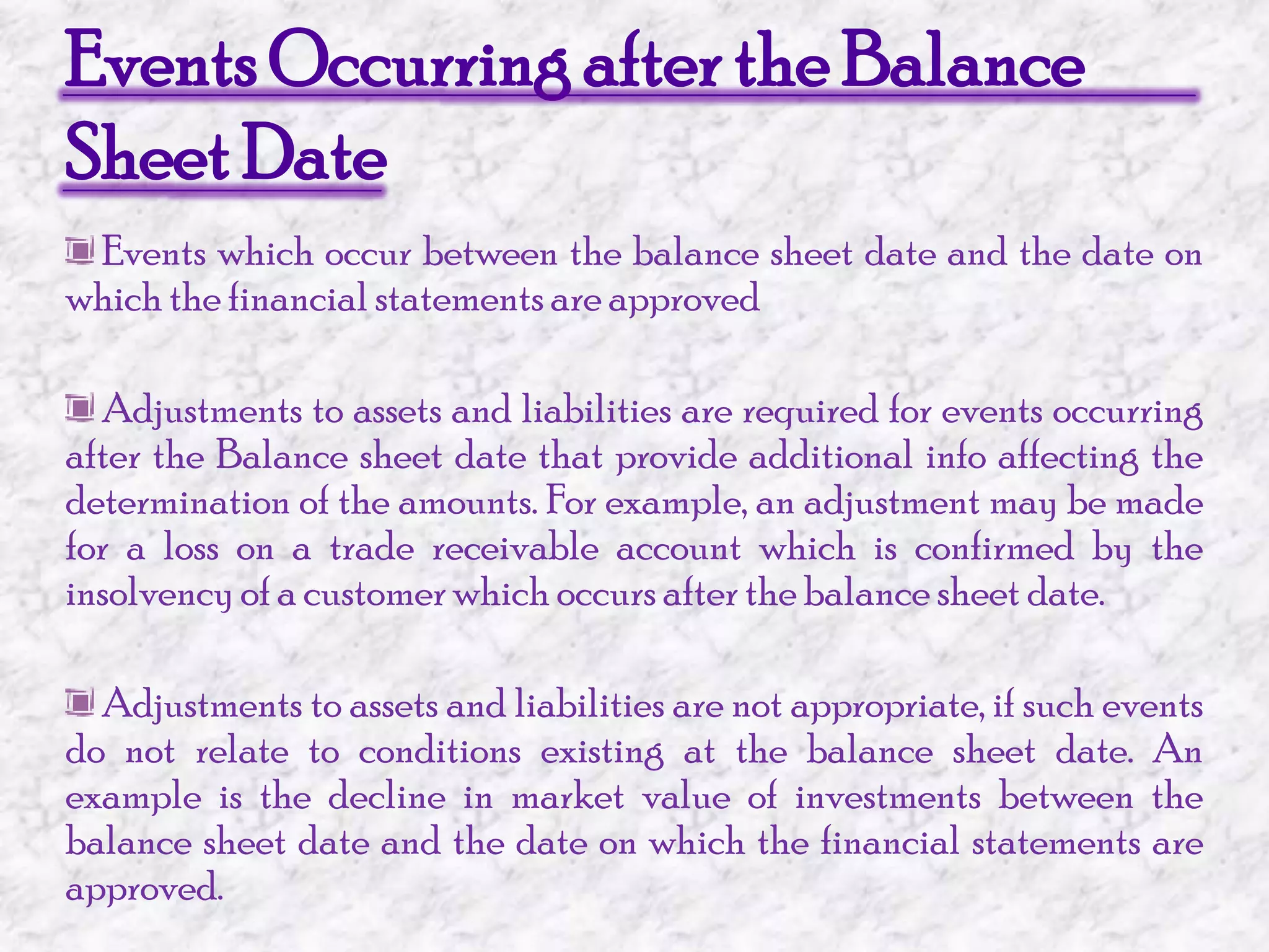 Events Occurring after the Balance Sheet Date Events which occur between the balance sheet date and the date on which the financial statements are approved Adjustments to assets and liabilities are required for events occurring after the Balance sheet date that provide additional info affecting the determination of the amounts. For example, an adjustment may be made for a loss on a trade receivable account which is confirmed by the insolvency of a customer which occurs after the balance sheet date. Adjustments to assets and liabilities are not appropriate, if such events do not relate to conditions existing at the balance sheet date. An example is the decline in market value of investments between the balance sheet date and the date on which the financial statements are approved.