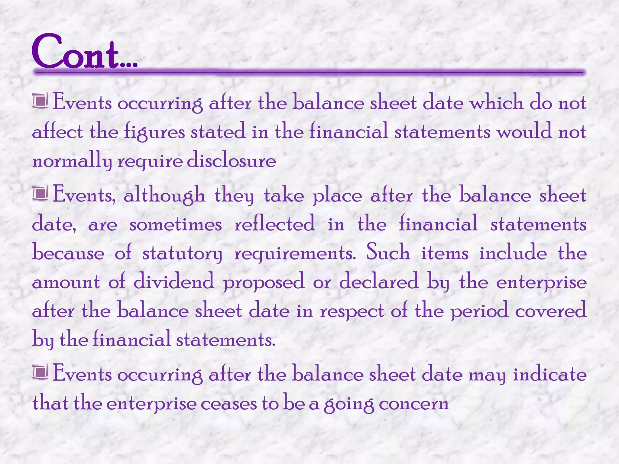Cont… Events occurring after the balance sheet date which do not affect the figures stated in the financial statements would not normally require disclosure Events, although they take place after the balance sheet date, are sometimes reflected in the financial statements because of statutory requirements. Such items include the amount of dividend proposed or declared by the enterprise after the balance sheet date in respect of the period covered by the financial statements.  Events occurring after the balance sheet date may indicate that the enterprise ceases to be a going concern