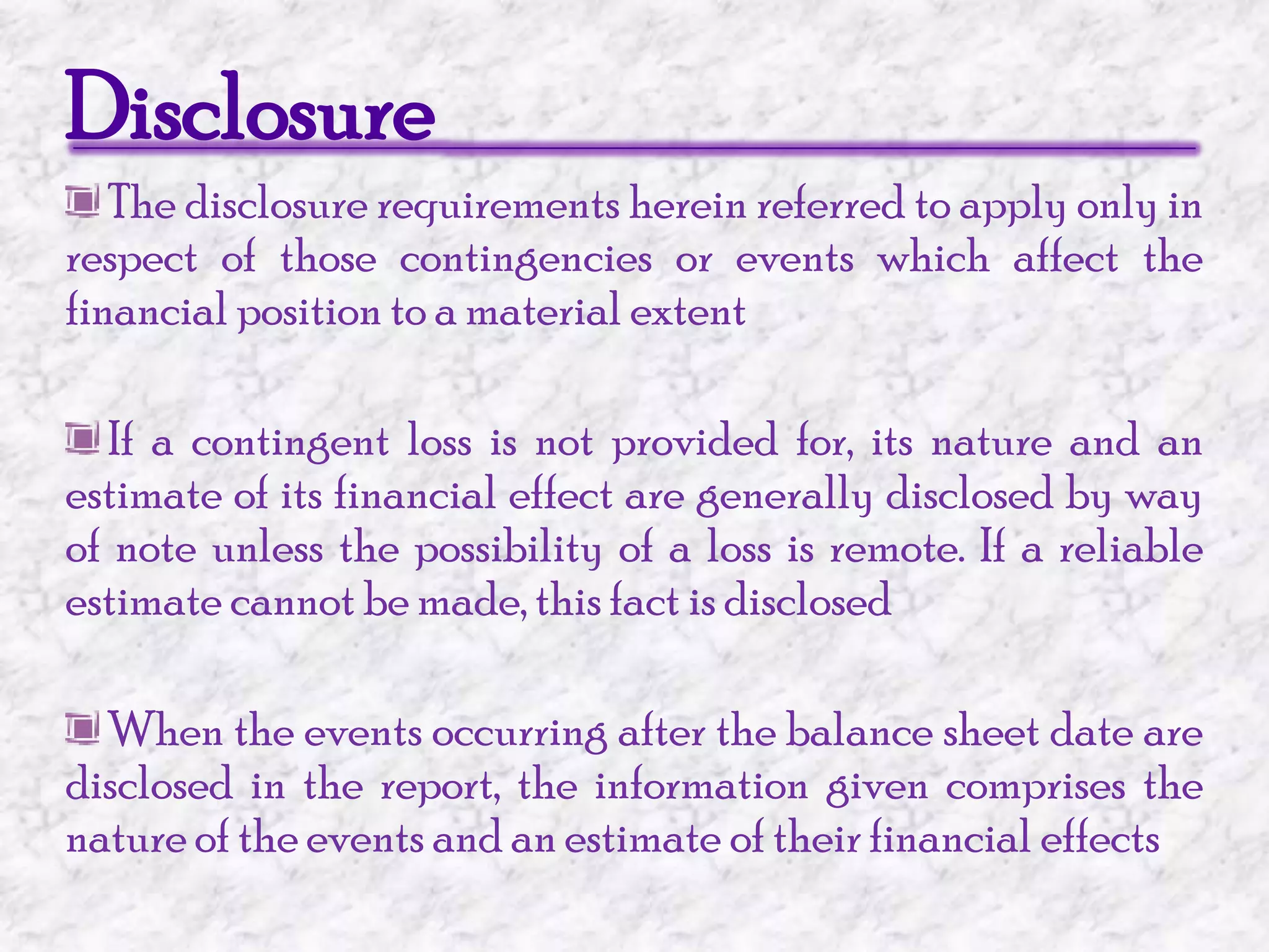 Disclosure The disclosure requirements herein referred to apply only in respect of those contingencies or events which affect the financial position to a material extent If a contingent loss is not provided for, its nature and an estimate of its financial effect are generally disclosed by way of note unless the possibility of a loss is remote. If a reliable estimate cannot be made, this fact is disclosed When the events occurring after the balance sheet date are disclosed in the report, the information given comprises the nature of the events and an estimate of their financial effects