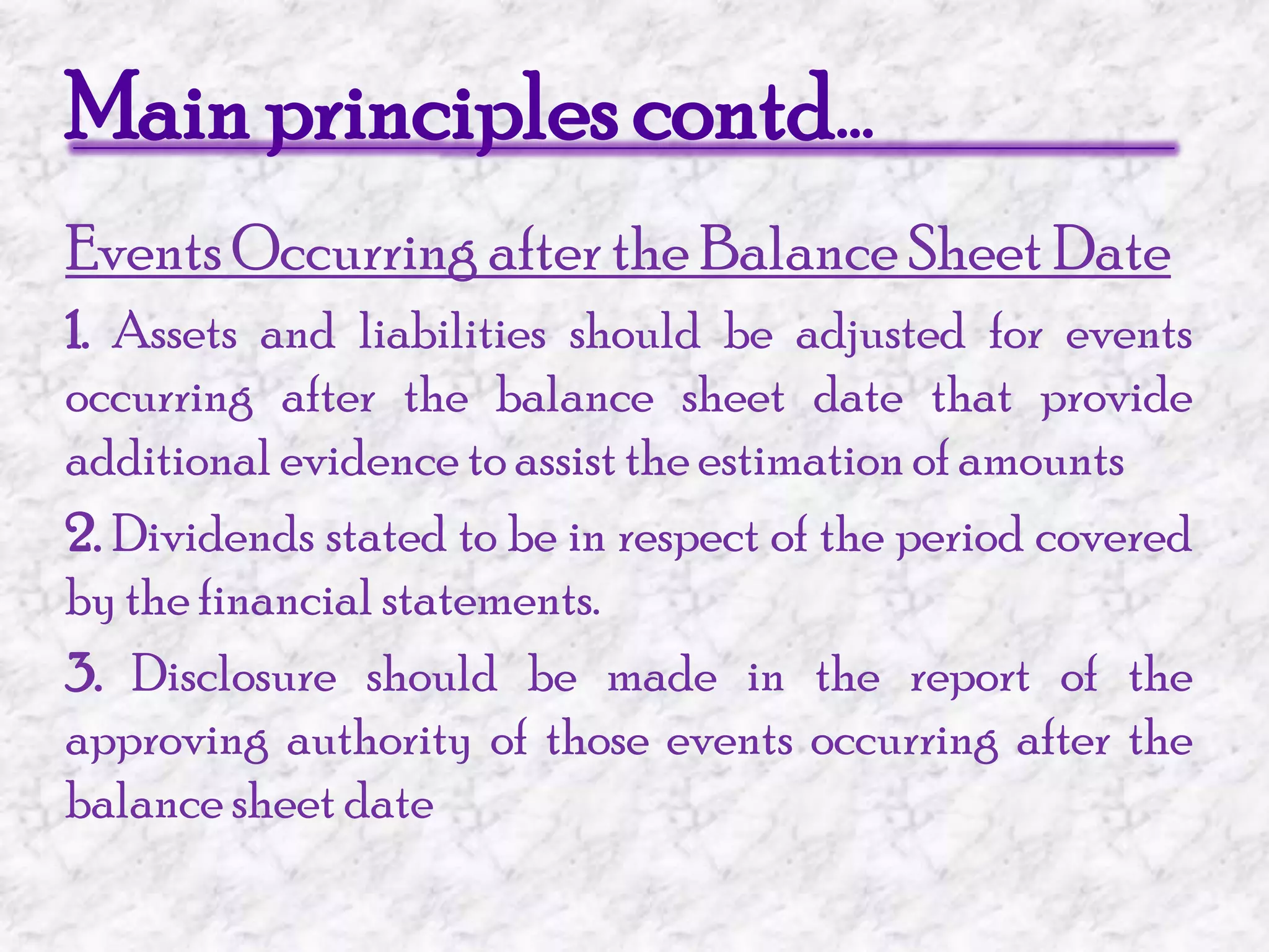 Main principles contd…Events Occurring after the Balance Sheet Date1. Assets and liabilities should be adjusted for events occurring after the balance sheet date that provide additional evidence to assist the estimation of amounts2. Dividends stated to be in respect of the period covered by the financial statements.3. Disclosure should be made in the report of the approving authority of those events occurring after the balance sheet date